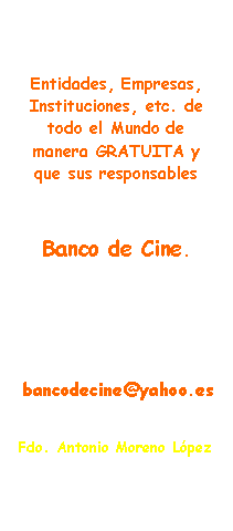 Rect�ngulo redondeado: En este espacio invito a todas las Entidades, Empresas, Instituciones, etc. de todo el Mundo de manera GRATUITA y que sus responsables  quieran formar parte del Banco de Cine.Solo tienen que enviarme su permiso y autorizaci�n a poner un enlace (LINK) de su WEBSITE OFICIALa este E-mail  bancodecine@yahoo.esMuchas GraciasFdo. Toni M. L�pez
