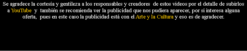 Cuadro de texto: Se agradece la cortes�a y gentileza a los responsables y creadores&nbsp; de estos videos por el detalle de subirlos a YouTube  y&nbsp; tambi�n se recomienda ver la publicidad que nos pudiera aparecer, por si interesa alguna oferta,&nbsp; pues en este caso la publicidad est� con el Arte y la Cultura y eso es de agradecer.