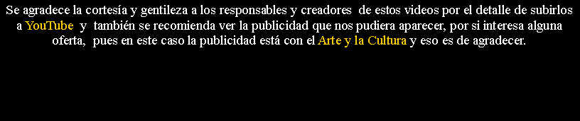 Cuadro de texto: Se agradece la cortes�a y gentileza a los responsables y creadores&nbsp; de estos videos por el detalle de subirlos a YouTube  y&nbsp; tambi�n se recomienda ver la publicidad que nos pudiera aparecer, por si interesa alguna oferta,&nbsp; pues en este caso la publicidad est� con el Arte y la Cultura y eso es de agradecer.