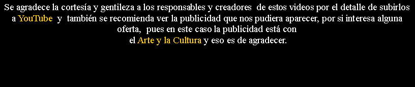 Cuadro de texto: Se agradece la cortes�a y gentileza a los responsables y creadores&nbsp; de estos videos por el detalle de subirlos a YouTube  y&nbsp; tambi�n se recomienda ver la publicidad que nos pudiera aparecer, por si interesa alguna oferta,&nbsp; pues en este caso la publicidad est� con el Arte y la Cultura y eso es de agradecer.