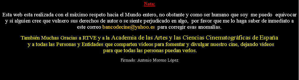 Cuadro de texto: Nota: Esta web esta realizada con el m�ximo respeto hacia el Mundo entero, no obstante y como ser humano que soy  me puedo  equivocar y si alguien cree que vulnero sus derechos de autor o se siente perjudicado en algo,  por favor que me lo haga saber de inmediato a este correo bancodecine@yahoo.es  para corregir esas anomal�as.  Tambi�n Muchas Gracias a RTVE y a la Academia de las Artes y las Ciencias Cinematogr�ficas de Espa�a  y a todas las Personas y Entidades que comparten v�deos para fomentar y divulgar nuestro cine, dejando videos  para que todas las personas puedan verlos.Firmado: Antonio Moreno L�pez