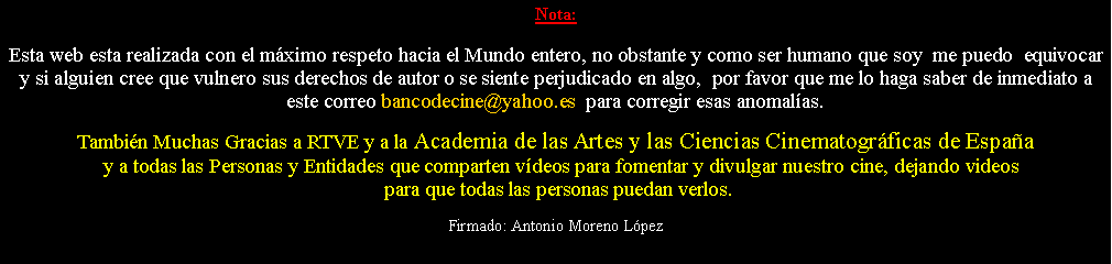 Cuadro de texto: Nota: Esta web esta realizada con el m�ximo respeto hacia el Mundo entero, no obstante y como ser humano que soy  me puedo  equivocar y si alguien cree que vulnero sus derechos de autor o se siente perjudicado en algo,  por favor que me lo haga saber de inmediato a este correo bancodecine@yahoo.es  para corregir esas anomal�as.  Tambi�n Muchas Gracias a RTVE y a la Academia de las Artes y las Ciencias Cinematogr�ficas de Espa�a  y a todas las Personas y Entidades que comparten v�deos para fomentar y divulgar nuestro cine, dejando videos  para que todas las personas puedan verlos.Firmado: Antonio Moreno L�pez