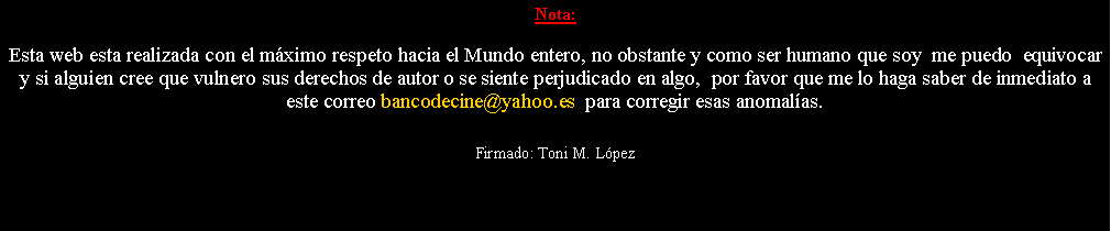 Cuadro de texto: Nota: Esta web esta realizada con el m�ximo respeto hacia el Mundo entero, no obstante y como ser humano que soy  me puedo  equivocar y si alguien cree que vulnero sus derechos de autor o se siente perjudicado en algo,  por favor que me lo haga saber de inmediato a este correo bancodecine@yahoo.es  para corregir esas anomal�as. Firmado: Toni M. L�pez