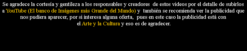 Cuadro de texto: Se agradece la cortes�a y gentileza a los responsables y creadores&nbsp; de estos videos por el detalle de subirlos a YouTube (El banco de Im�genes m�s Grande del Mundo) y&nbsp; tambi�n se recomienda ver la publicidad que nos pudiera aparecer, por si interesa alguna oferta,&nbsp; pues en este caso la publicidad est� con el Arte y la Cultura y eso es de agradecer.