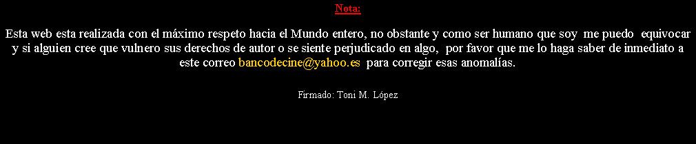 Cuadro de texto: Nota: Esta web esta realizada con el m�ximo respeto hacia el Mundo entero, no obstante y como ser humano que soy  me puedo  equivocar y si alguien cree que vulnero sus derechos de autor o se siente perjudicado en algo,  por favor que me lo haga saber de inmediato a este correo bancodecine@yahoo.es  para corregir esas anomal�as. Firmado: Toni M. L�pez