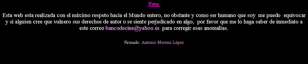 Cuadro de texto: Nota: Esta web esta realizada con el m�ximo respeto hacia el Mundo entero, no obstante y como ser humano que soy  me puedo  equivocar y si alguien cree que vulnero sus derechos de autor o se siente perjudicado en algo,  por favor que me lo haga saber de inmediato a este correo bancodecine@yahoo.es  para corregir esas anomal�as. Firmado: Antonio Moreno L�pez