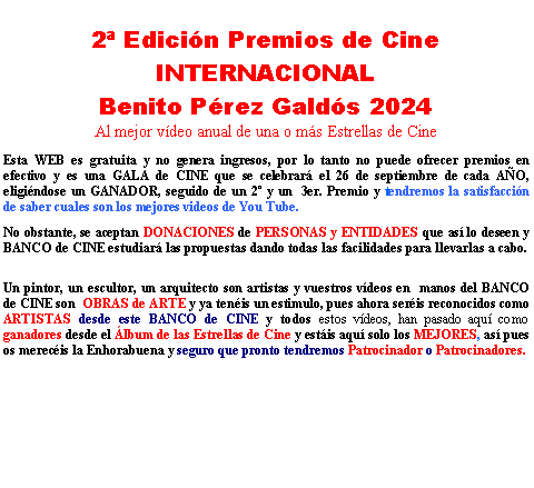 Cuadro de texto: 2� Edici�n Premios de Cine INTERNACIONALBenito P�rez Gald�s 2024 Al mejor v�deo anual de una o m�s Estrellas de CineEsta WEB es gratuita y no genera ingresos, por lo tanto no puede ofrecer premios en efectivo y es una GALA de CINE que se celebrar� el 26 de septiembre de cada A�O, eligi�ndose un GANADOR, seguido de un 2� y un  3er. Premio y tendremos la satisfacci�n de saber cuales son los mejores videos de You Tube.No obstante, se aceptan DONACIONES de PERSONAS y ENTIDADES que as� lo deseen y BANCO de CINE estudiar� las propuestas dando todas las facilidades para llevarlas a cabo.Un pintor, un escultor, un arquitecto son artistas y vuestros v�deos en  manos del BANCO de CINE son  OBRAS de ARTE y ya ten�is un estimulo, pues ahora ser�is reconocidos como ARTISTAS desde este BANCO de CINE y todos estos v�deos, han pasado aqu� como ganadores desde el �lbum de las Estrellas de Cine y est�is aqu� solo los MEJORES, as� pues os merec�is la Enhorabuena y seguro que pronto tendremos Patrocinador o Patrocinadores.