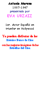Cuadro de texto: Antonio Moreno1887-1967presentado por EVA URZAIZ1er. Actor Espa�ol en triunfar en HollywoodYa pueden disfrutar de los Premios Banco de Cine  con las mejores im�genes de lasEstrellas del Cine.