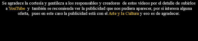 Cuadro de texto: Se agradece la cortes�a y gentileza a los responsables y creadores&nbsp; de estos videos por el detalle de subirlos a YouTube  y&nbsp; tambi�n se recomienda ver la publicidad que nos pudiera aparecer, por si interesa alguna oferta,&nbsp; pues en este caso la publicidad est� con el Arte y la Cultura y eso es de agradecer.